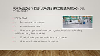 FORTALEZAS Y DEBILIDADES (PROBLEMÁTICAS) DEL
MERCADO
• FORTALEZAS:
• - En constante crecimiento.
• - Alcance internacional.
• - Grandes apoyos económicos por organizaciones internacionales y
facilidades por gobiernos locales.
• - Oportunidades para innovaciones en el producto.
• - Grandes utilidades en ventas de mayoreo.
 