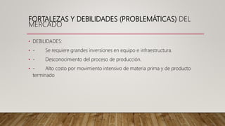 FORTALEZAS Y DEBILIDADES (PROBLEMÁTICAS) DEL
MERCADO
• DEBILIDADES:
• - Se requiere grandes inversiones en equipo e infraestructura.
• - Desconocimiento del proceso de producción.
• - Alto costo por movimiento intensivo de materia prima y de producto
terminado
 