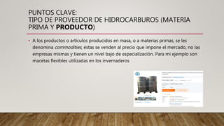 PUNTOS CLAVE:
TIPO DE PROVEEDOR DE HIDROCARBUROS (MATERIA
PRIMA Y PRODUCTO)
• A los productos o artículos producidos en masa, o a materias primas, se les
denomina commodities, éstas se venden al precio que impone el mercado, no las
empresas mismas y tienen un nivel bajo de especialización. Para mi ejemplo son
macetas flexibles utilizadas en los invernaderos
 