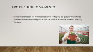 TIPO DE CLIENTE O SEGMENTO
• El tipo de cliente son los invernaderos sobre todo para los que producen flores
localizados en el centro del país, estado de México, estado de Morelos, Puebla y
Veracruz.
 