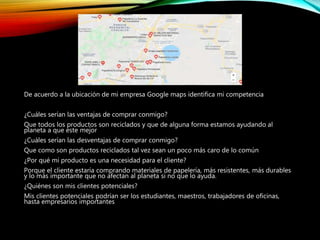 De acuerdo a la ubicación de mi empresa Google maps identifica mi competencia
¿Cuáles serían las ventajas de comprar conmigo?
Que todos los productos son reciclados y que de alguna forma estamos ayudando al
planeta a que este mejor
¿Cuáles serían las desventajas de comprar conmigo?
Que como son productos reciclados tal vez sean un poco más caro de lo común
¿Por qué mi producto es una necesidad para el cliente?
Porque el cliente estaría comprando materiales de papelería, más resistentes, más durables
y lo más importante que no afectan al planeta si no que lo ayuda.
¿Quiénes son mis clientes potenciales?
Mis clientes potenciales podrían ser los estudiantes, maestros, trabajadores de oficinas,
hasta empresarios importantes
 