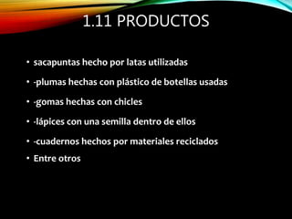 1.11 PRODUCTOS
• sacapuntas hecho por latas utilizadas
• -plumas hechas con plástico de botellas usadas
• -gomas hechas con chicles
• -lápices con una semilla dentro de ellos
• -cuadernos hechos por materiales reciclados
• Entre otros
 