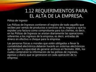 1.12 REQUERIMIENTOS PARA
EL ALTA DE LA EMPRESA.
Póliza de ingreso
Las Pólizas de Ingresos contienen el registro de todo aquello que
recibes por ventas de productos o servicios de tu negocio y que tu
expides una factura como comprobante para tus clientes, es decir,
en las Pólizas de Ingresos se anotan diariamente las operaciones
referentes a los ingresos de la empresa, es decir, entradas de
dinero en efectivo o cheque para la empresa.
Las personas físicas o morales que estén obligados a llevar la
contabilidad electrónica deberán hacerlo en sistemas electrónicos
que tengan la capacidad de generar archivos en formato .XML, los
cuales contendrán la información de las pólizas de ingresos,
egresos y diario que se generaron en cada operación de tu
empresa.
 