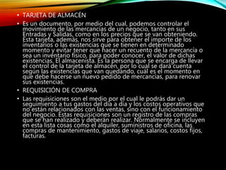 • TARJETA DE ALMACÉN
• Es un documento, por medio del cual, podemos controlar el
movimiento de las mercancías de un negocio, tanto en sus
Entradas y Salidas, como en los precios que se van obteniendo.
Esta tarjeta, además, nos sirve para obtener el importe de los
inventarios o las existencias que se tienen en determinado
momento y evitar tener que hacer un recuento de la mercancía o
sea un inventario físico, para poder conocer, el valor de dichas
existencias. El almacenista. Es la persona que se encarga de llevar
el control de la tarjeta de almacén, por lo cual se dará cuenta
según las existencias que van quedando, cuál es el momento en
que debe hacerse un nuevo pedido de mercancías, para renovar
sus existencias.
• REQUISICIÓN DE COMPRA
• Las requisiciones son el medio por el cual le podrás dar un
seguimiento a tus gastos del día a día y los costos operativos que
no están relacionados con las ventas, sino con el funcionamiento
del negocio. Estas requisiciones son un registro de las compras
que se han realizado y deberán realizar. Normalmente se incluyen
en esta lista cosas como el alquiler, suministros de oficina, las
compras de mantenimiento, gastos de viaje, salarios, costos fijos,
facturas.
 