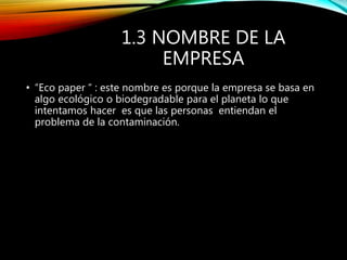 1.3 NOMBRE DE LA
EMPRESA
• “Eco paper “ : este nombre es porque la empresa se basa en
algo ecológico o biodegradable para el planeta lo que
intentamos hacer es que las personas entiendan el
problema de la contaminación.
 