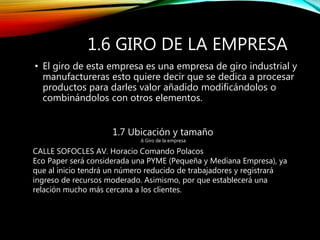 1.6 GIRO DE LA EMPRESA
• El giro de esta empresa es una empresa de giro industrial y
manufactureras esto quiere decir que se dedica a procesar
productos para darles valor añadido modificándolos o
combinándolos con otros elementos.
1.7 Ubicación y tamaño
.6 Giro de la empresa
CALLE SOFOCLES AV. Horacio Comando Polacos
Eco Paper será considerada una PYME (Pequeña y Mediana Empresa), ya
que al inicio tendrá un número reducido de trabajadores y registrará
ingreso de recursos moderado. Asimismo, por que establecerá una
relación mucho más cercana a los clientes.
 