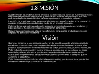 1.8 MISIÓN
Nuestra misión es ayudar al medio ambiente y a la sociedad a través de nuestros productos
de papelería que son biodegradables y reutilizables, además de que nuestra empresa
promueve la plantación de árboles, también ayudamos a la economía y al país.
La misión de nuestra empresa es generar al menos un pequeño cambio en el planeta con
nuestros productos biodegradable por medio de un proceso ecológico.
Es lograr tener una mejora en el medio ambiente por medio de productos reciclados y
biodegradables, haciendo que las personas tomen conciencia.
Reducir la contaminación en el país y en el mundo, para que los productos de nuestra
empresa no dañen el ecosistema.
Visión
Queremos conservar la vida ecológica que hoy en día se está acabando y tener un equilibrio
entre los recursos naturales y la sobre población del planeta además queremos ayudar a las
personas económicamente mediante el reciclaje de cartón, plástico, papel, aluminio, madera, etc.
Poder reducir la contaminación y mejorar el planeta gracias a que las mayorías de las cosas
sean biodegradables además de que planeamos que los niños planten su propia semilla
Que la gente tenga conciencia de los productos q compra y no los tire a la calle para que no
contamine el ecosistema.
Poder hacer que nuestro producto reduzca la contaminación y que al momento de que planten
una semilla de nuestro producto suba el nivel de árboles.
 