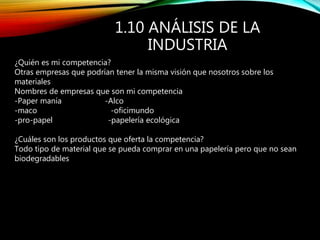1.10 ANÁLISIS DE LA
INDUSTRIA
¿Quién es mi competencia?
Otras empresas que podrían tener la misma visión que nosotros sobre los
materiales
Nombres de empresas que son mi competencia
-Paper manía -Alco
-maco -oficimundo
-pro-papel -papelería ecológica
¿Cuáles son los productos que oferta la competencia?
Todo tipo de material que se pueda comprar en una papelería pero que no sean
biodegradables
 