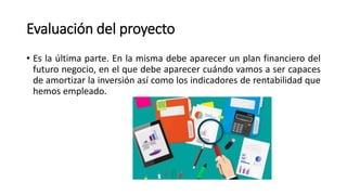 Evaluación del proyecto
• Es la última parte. En la misma debe aparecer un plan financiero del
futuro negocio, en el que debe aparecer cuándo vamos a ser capaces
de amortizar la inversión así como los indicadores de rentabilidad que
hemos empleado.
 