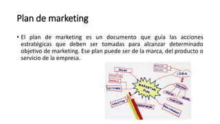 Plan de marketing
• El plan de marketing es un documento que guía las acciones
estratégicas que deben ser tomadas para alcanzar determinado
objetivo de marketing. Ese plan puede ser de la marca, del producto o
servicio de la empresa.
 