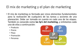 El mix de marketing y el plan de marketing
• El mix de marketing es formado por cinco elementos fundamentales
para la realización de cualquiera de las tareas y acciones de una
planeación. Debe ser tomado en cuenta en cada una de las etapas.
También es conocido como las 5p’s del marketing, y enlistamos cada
uno de ellas a continuación:
• Producto
• Precio
• Plaza
• Promoción
• Personas
 
