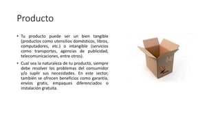 Producto
• Tu producto puede ser un bien tangible
(productos como utensilios domésticos, libros,
computadores, etc.) o intangible (servicios
como transportes, agencias de publicidad,
telecomunicaciones, entre otros).
• Cual sea la naturaleza de tu producto, siempre
debe resolver los problemas del consumidor
y/o suplir sus necesidades. En este sector,
también se ofrecen beneficios como garantía,
envíos gratis, empaques diferenciados o
instalación gratuita.
 