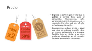 Precio
• El precio es definido por el valor que tu
público o servicio tiene para el
consumidor. Normalmente, sufre
variaciones durante la ejecución, pero es
necesario determinar cuál será el valor
en la etapa de planeación.
• Generalmente, un buen precio es aquel
que cobra los costos de inversión y trae
un retorno satisfactorio a la empresa.
También debe ser similar al de otros
productos disponibles en el mercado,
haciendo que se vuelva competitivo.
 