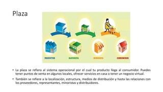 Plaza
• La plaza se refiera al sistema operacional por el cual tu producto llega al consumidor. Puedes
tener puntos de venta en algunos locales, ofrecer servicios en casa o tener un negocio virtual.
• También se refiere a la localización, estructura, medios de distribución y hasta las relaciones con
los proveedores, representantes, minoristas y distribuidores.
 