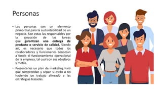 Personas
• Las personas son un elemento
primordial para la sustentabilidad de un
negocio. Son estas las responsables por
la ejecución de las tareas
que garantizan una entrega de
producto o servicio de calidad. Siendo
así, es necesario que todos los
colaboradores y funcionarios conozcan
a fondo el funcionamiento operacional
de la empresa, tal cual son sus objetivos
y metas.
• Presentarles un plan de marketing hará
que comprendan y sepan si están o no
haciendo un trabajo alineado a las
estrategias trazadas.
 