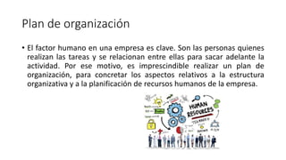 Plan de organización
• El factor humano en una empresa es clave. Son las personas quienes
realizan las tareas y se relacionan entre ellas para sacar adelante la
actividad. Por ese motivo, es imprescindible realizar un plan de
organización, para concretar los aspectos relativos a la estructura
organizativa y a la planificación de recursos humanos de la empresa.
 