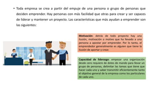 • Toda empresa se crea a partir del empuje de una persona o grupo de personas que
deciden emprender. Hay personas con más facilidad que otras para crear y ser capaces
de liderar y mantener un proyecto. Las características que más ayudan a emprender son
las siguientes:
Motivación: detrás de todo proyecto hay una
ilusión, motivación o motivo que ha llevado a una
persona a apostar por emprender. Por lo tanto, el
emprendedor generalmente es alguien que tiene la
ilusión de aportar y crear.
Capacidad de liderazgo: empezar una organización
desde cero requiere de dotes de mando para llevar un
grupo de personas, delimitar las tareas que tiene que
hacer cada uno y saber transmitir eficientemente tanto
el objetivo general de la empresa como los particulares
de cada uno.
 