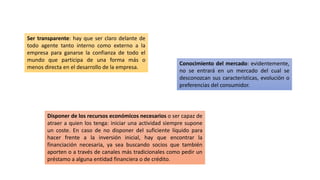 Ser transparente: hay que ser claro delante de
todo agente tanto interno como externo a la
empresa para ganarse la confianza de todo el
mundo que participa de una forma más o
menos directa en el desarrollo de la empresa.
Conocimiento del mercado: evidentemente,
no se entrará en un mercado del cual se
desconozcan sus características, evolución o
preferencias del consumidor.
Disponer de los recursos económicos necesarios o ser capaz de
atraer a quien los tenga: iniciar una actividad siempre supone
un coste. En caso de no disponer del suficiente líquido para
hacer frente a la inversión inicial, hay que encontrar la
financiación necesaria, ya sea buscando socios que también
aporten o a través de canales más tradicionales como pedir un
préstamo a alguna entidad financiera o de crédito.
 