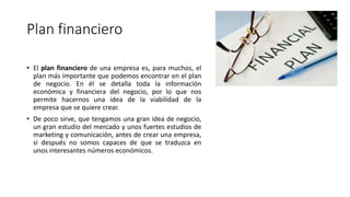 Plan financiero
• El plan financiero de una empresa es, para muchos, el
plan más importante que podemos encontrar en el plan
de negocio. En él se detalla toda la información
económica y financiera del negocio, por lo que nos
permite hacernos una idea de la viabilidad de la
empresa que se quiere crear.
• De poco sirve, que tengamos una gran idea de negocio,
un gran estudio del mercado y unos fuertes estudios de
marketing y comunicación, antes de crear una empresa,
si después no somos capaces de que se traduzca en
unos interesantes números económicos.
 