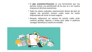 • El plan económico-financiero es una herramienta que nos
permite realizar una planificación de los que va a ser nuestra
empresa en términos económicos.
• Todos los planes realizados anteriormente dentro del plan de
negocio nos permiten conocer cuáles serán los costos
empresariales de iniciar el nuevo negocio.
• Después, deberemos ser capaces de calcular cuáles serán
nuestros posibles ingresos y ventas para saber si podemos
conseguir beneficios y nuestro es rentable.
 