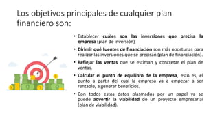 Los objetivos principales de cualquier plan
financiero son:
• Establecer cuáles son las inversiones que precisa la
empresa (plan de inversión)
• Dirimir qué fuentes de financiación son más oportunas para
realizar las inversiones que se precisan (plan de financiación).
• Reflejar las ventas que se estiman y concretar el plan de
ventas.
• Calcular el punto de equilibro de la empresa, esto es, el
punto a partir del cual la empresa va a empezar a ser
rentable, a generar beneficios.
• Con todos estos datos plasmados por un papel ya se
puede advertir la viabilidad de un proyecto empresarial
(plan de viabilidad).
 