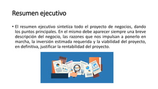 Resumen ejecutivo
• El resumen ejecutivo sintetiza todo el proyecto de negocios, dando
los puntos principales. En el mismo debe aparecer siempre una breve
descripción del negocio, las razones que nos impulsan a ponerlo en
marcha, la inversión estimada requerida y la viabilidad del proyecto,
en definitiva, justificar la rentabilidad del proyecto.
 