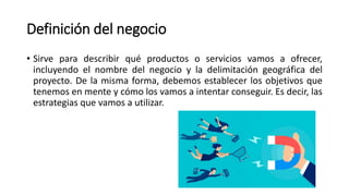 Definición del negocio
• Sirve para describir qué productos o servicios vamos a ofrecer,
incluyendo el nombre del negocio y la delimitación geográfica del
proyecto. De la misma forma, debemos establecer los objetivos que
tenemos en mente y cómo los vamos a intentar conseguir. Es decir, las
estrategias que vamos a utilizar.
 