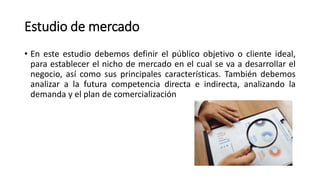 Estudio de mercado
• En este estudio debemos definir el público objetivo o cliente ideal,
para establecer el nicho de mercado en el cual se va a desarrollar el
negocio, así como sus principales características. También debemos
analizar a la futura competencia directa e indirecta, analizando la
demanda y el plan de comercialización
 