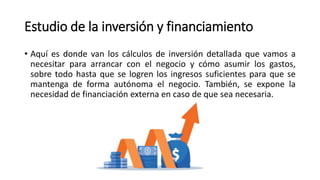 Estudio de la inversión y financiamiento
• Aquí es donde van los cálculos de inversión detallada que vamos a
necesitar para arrancar con el negocio y cómo asumir los gastos,
sobre todo hasta que se logren los ingresos suficientes para que se
mantenga de forma autónoma el negocio. También, se expone la
necesidad de financiación externa en caso de que sea necesaria.
 