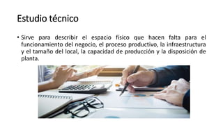 Estudio técnico
• Sirve para describir el espacio físico que hacen falta para el
funcionamiento del negocio, el proceso productivo, la infraestructura
y el tamaño del local, la capacidad de producción y la disposición de
planta.
 