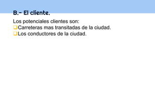 B.- El cliente.
Los potenciales clientes son:
Carreteras mas transitadas de la ciudad.
Los conductores de la ciudad.
 