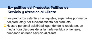 B.- politica del Producto, Politica de
Servicio y Atencion al Cliente
Los productos estarán en anaqueles, separados por marca
del producto y por funcionamiento del producto.
Nuestro personal asistirá al lugar donde lo requieran, en
media hora después de la llamada recibida o mensaje,
brindando un buen servicio al cliente.
 