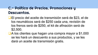C.- Política de Precios, Promociones y
Descuentos.
El precio del aceite de transmisión será de $23, el de
los neumáticos será de $250 cada una, revisión de
los frenos será de $250, el kit de afinación será de
$2,500.
A los clientes que hagan una compra mayor a $1,000
se les hará un descuento a sus productos, y se les
dará un aceite de transmisión gratis.
 