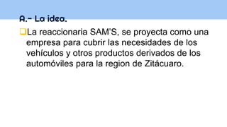 A.- La idea.
La reaccionaria SAM’S, se proyecta como una
empresa para cubrir las necesidades de los
vehículos y otros productos derivados de los
automóviles para la region de Zitácuaro.
 