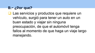 B.- ¿Por que?
 Las servicios y productos que requiere un
vehículo, surgió para tener un auto en un
buen estado y viajar sin ninguna
preocupación, de que el automóvil tenga
fallos al momento de que haga un viaje largo
manejando.
 