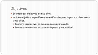 Objetivos
 Enumere sus objetivos a cinco años.
 Indique objetivos específicos y cuantificables para lograr sus objetivos a
cinco años.
 Enumere sus objetivos en cuanto a cuota de mercado.
 Enumere sus objetivos en cuanto a ingresos y rentabilidad.
 