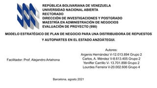 REPÚBLICA BOLIVARIANA DE VENEZUELA
UNIVERSIDAD NACIONAL ABIERTA
RECTORADO
DIRECCIÓN DE INVESTIGACIONES Y POSTGRADO
MAESTRÍA EN ADMINISTRACIÓN DE NEGOCIOS
EVALUACIÓN DE PROYECTO (990)
MODELO ESTRATÉGICO DE PLAN DE NEGOCIO PARA UNA DISTRIBUIDORA DE REPUESTOS
Y AUTOPARTES EN EL ESTADO ANZOÁTEGUI.
Autores:
Argenis Hernández V-12.013.894 Grupo 2
Carlos, A. Méndez V-8.613.405 Grupo 2
Yeniffer Carrillo V- 13.701.898 Grupo 2
Lourdes Ferreira V-20.002.606 Grupo 4
Facilitador: Prof. Alejandro Artahona
Barcelona, agosto 2021
 