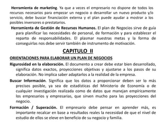 Herramienta de marketing. Ya que a veces el empresario no dispone de todos los
recursos necesarios para empezar un negocio o desarrollar un nuevo producto y/o
servicio, debe buscar financiación externa y el plan puede ayudar a mostrar a los
posibles inversores o prestatarios.
Herramienta de Gestión de Recursos Humanos. El plan de Negocios sirve de guía
para planificar las necesidades de personal, de formación y para establecer el
reparto de responsabilidades. El plasmar nuestras metas y la forma de
conseguirlas nos debe servir también de instrumento de motivación.
CAPITULO II
ORIENTACIONES PARA ELABORAR UN PLAN DE NEGOCIOS
Rigurosidad en la elaboración. El documento a crear debe estar bien desarrollado,
significa datos exactos, proyecciones objetivas y ajustarse a los pasos de su
elaboración. No implica saber adaptarlos a la realidad de la empresa.
Buscar Información. Significa que los datos a proporcionar deben ser lo más
precisos posible, ya sea de estadísticas del Ministerio de Economía o de
cualquier investigación realizada como de datos que manejan empíricamente
los empresarios y empresarias, que sirven mucho para las proyecciones del
negocio.
Formación / Superación. El empresario debe pensar en aprender más, es
importante recalcar en base a resultados reales la necesidad de que el nivel de
estudio de ellos se eleve en beneficio de su negocio y familia.
 
