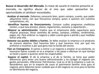 Buscar el desarrollo del Mercado. Es tratar de sacarle el máximo provecho al
mercado, no significa abusar de el sino que saber aprovechar las
oportunidades al satisfacer necesidades.
· Analizar el mercado. Debemos conocerlo bien, quien compra, cuanto, que poder
adquisitivo tiene, con que frecuencia compra, quien o quienes son nuestros
competidores, etc.
· Identificar fuentes de financiamiento. Conocer cuáles programas crediticios
existen, a qué tasa prestan, plazos, reglamentos, asesoría y capacitación...
· Mejorar su administración. Implica que el empresario debe capacitarse para
mejorar procesos, llevar controles de ventas, compras, créditos, rendimiento,
pagos, etc. Para ordenar su negocio y saber cuanto gana o pierde y que medidas
tomar ante ello.
· Detectar sus puntos débiles y fuertes. Se debe analizar la empresa o el producto
de manera objetiva. Qué hacemos bien y qué hacemos mal, por qué nos
prefieren a nosotros o por qué gana más la tienda del vecino.
· Fijar un Cronograma. Si vamos a entrar a un negocio o ampliar el ya existente, es
necesario fijarse cuando se va a empezar y los pasos a efectuar en que tiempo
se harán y quien o quienes serán los responsables
· Separar el capital. El de la empresa y el de la familia, se tiene que poder
diferenciar para tener una buena administración y no castigar al negocio con
gastos personales. Diferenciar Patrimonios. Cuál es el de la empresa y cuál no.
Recordemos que en la mayoría de casos el patrimonio familiar sirve para el
negocio, pero debemos tener cuidado que el del negocio no sirva para la familia
en detrimento del negocio.
 