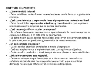 OBJETIVOS DEL PROYECTO
• ¿Cómo concibió la idea?
· Debe establecer cuáles fueron las motivaciones que le llevaron a gestar esta
empresa.
• ¿Qué conocimientos o experiencia tiene el proyecto que pretende realizar?
· Debe describir las experiencias anteriores y conocimientos que se poseen
relacionados con la empresa que se pondrá en marcha.
• ¿Qué razones justifican su plan de empresa?
· Se refiere a las razones que motivan el aparecimiento de nuestra empresa en
esta región del país, o en esta área de la provincia.
· Se debe incluir, cuales son las necesidades que se van a resolver por parte de
la población, con los productos y/o servicios de nuestra empresa.
• ¿En qué consiste el negocio?.
· Cuáles son los objetivos principales a medio y largo plazo.
· Qué estrategias vamos a implementar para conseguir esos objetivos.
· Cuáles son los productos o servicios que vamos a ofrecer a nuestros clientes.
• ¿Existe mercado para este negocio?.
· Debemos convencer que la empresa va a situarse en un mercado con
suficiente demanda para nuestro producto o servicio y que esa misma
demanda nos asegura el futuro y el crecimiento del negocio.
 