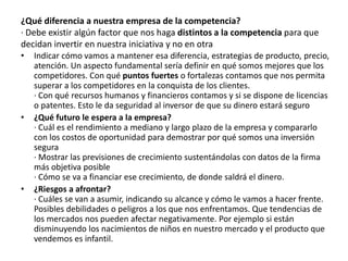 ¿Qué diferencia a nuestra empresa de la competencia?
· Debe existir algún factor que nos haga distintos a la competencia para que
decidan invertir en nuestra iniciativa y no en otra
• Indicar cómo vamos a mantener esa diferencia, estrategias de producto, precio,
atención. Un aspecto fundamental sería definir en qué somos mejores que los
competidores. Con qué puntos fuertes o fortalezas contamos que nos permita
superar a los competidores en la conquista de los clientes.
· Con qué recursos humanos y financieros contamos y si se dispone de licencias
o patentes. Esto le da seguridad al inversor de que su dinero estará seguro
• ¿Qué futuro le espera a la empresa?
· Cuál es el rendimiento a mediano y largo plazo de la empresa y compararlo
con los costos de oportunidad para demostrar por qué somos una inversión
segura
· Mostrar las previsiones de crecimiento sustentándolas con datos de la firma
más objetiva posible
· Cómo se va a financiar ese crecimiento, de donde saldrá el dinero.
• ¿Riesgos a afrontar?
· Cuáles se van a asumir, indicando su alcance y cómo le vamos a hacer frente.
Posibles debilidades o peligros a los que nos enfrentamos. Que tendencias de
los mercados nos pueden afectar negativamente. Por ejemplo si están
disminuyendo los nacimientos de niños en nuestro mercado y el producto que
vendemos es infantil.
 