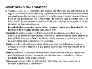 MARKETING EN EL PLAN DE NEGOCIOS
La mercadotecnia es la encargada del proceso de planificar las actividades de la
organización con relación al precio, la promoción, distribución y venta de bienes
y/o servicios de la empresa, así como en la definición del producto o servicio con
base en las preferencias del consumidor, de manera, que permitan crear un
intercambio (entre empresa y consumidor) que satisfaga los propósitos de los
clientes y de la propia empresa.
• Los principales elementos que se deben tomar en cuenta para la realización de
todo plan de mercadeo son las conocidas 4 P's:
· Producto: Se realiza una breve descripción de la actividad desarrollada por la
empresa, en términos de productos (y servicios, entendiéndolos como productos
intangibles). Y éste se refiere a los bienes que la empresa proporcionará a los
consumidores para satisfacer sus necesidades.
· Precio: se refiere al análisis que debe efectuarse para el establecimiento de un
adecuado costo del producto, a qué precio estará disponible el producto en el
mercado.
· Plaza: se refiere a la ubicación que tendrá el producto dentro de una región o un
país. También se incluyen los canales de distribución a través de los cuales el
producto llegará hasta el consumidor.
· Promoción: incluye todas las actividades y elementos necesarios para dar a
conocer el producto al consumidor.
 