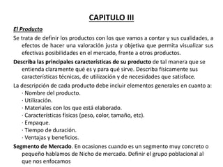 CAPITULO III
El Producto
Se trata de definir los productos con los que vamos a contar y sus cualidades, a
efectos de hacer una valoración justa y objetiva que permita visualizar sus
efectivas posibilidades en el mercado, frente a otros productos.
Describa las principales características de su producto de tal manera que se
entienda claramente qué es y para qué sirve. Describa físicamente sus
características técnicas, de utilización y de necesidades que satisface.
La descripción de cada producto debe incluir elementos generales en cuanto a:
· Nombre del producto.
· Utilización.
· Materiales con los que está elaborado.
· Características físicas (peso, color, tamaño, etc).
· Empaque.
· Tiempo de duración.
· Ventajas y beneficios.
Segmento de Mercado. En ocasiones cuando es un segmento muy concreto o
pequeño hablamos de Nicho de mercado. Definir el grupo poblacional al
que nos enfocamos
 