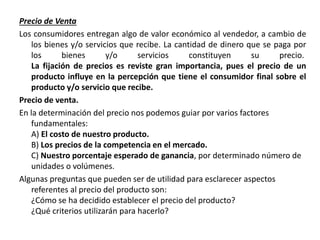 Precio de Venta
Los consumidores entregan algo de valor económico al vendedor, a cambio de
los bienes y/o servicios que recibe. La cantidad de dinero que se paga por
los bienes y/o servicios constituyen su precio.
La fijación de precios es reviste gran importancia, pues el precio de un
producto influye en la percepción que tiene el consumidor final sobre el
producto y/o servicio que recibe.
Precio de venta.
En la determinación del precio nos podemos guiar por varios factores
fundamentales:
A) El costo de nuestro producto.
B) Los precios de la competencia en el mercado.
C) Nuestro porcentaje esperado de ganancia, por determinado número de
unidades o volúmenes.
Algunas preguntas que pueden ser de utilidad para esclarecer aspectos
referentes al precio del producto son:
¿Cómo se ha decidido establecer el precio del producto?
¿Qué criterios utilizarán para hacerlo?
 