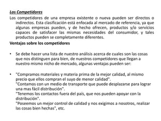 Los Competidores
Los competidores de una empresa existente o nueva pueden ser directos o
indirectos. Esta clasificación está enfocada al mercado de referencia, ya que
algunas empresas pueden, y de hecho ofrecen, productos y/o servicios
capaces de satisfacer las mismas necesidades del consumidor, y tales
productos pueden se completamente diferentes.
Ventajas sobre los competidores
• Se debe hacer una lista de nuestro análisis acerca de cuales son las cosas
que nos distinguen para bien, de nuestros competidores que llegan a
nuestro mismo nicho de mercado, algunas ventajas pueden ser:
• "Compramos materiales y materia prima de la mejor calidad, al mismo
precio que ellos compran el suyo de menor calidad".
"Contamos con un medio de transporte que puede desplazarse para lograr
una mas fácil distribución".
"Tenemos los contactos fuera del país, que nos pueden apoyar con la
distribución".
"Poseemos un mejor control de calidad y nos exigimos a nosotros, realizar
las cosas bien hechas", etc.
 