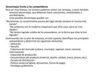 Desventajas frente a los competidores
Para ser muy francos, no siempre podemos contar con ventajas, a veces también
tenemos desventajas, que debemos hacer conscientes, analizándolas y
escribiéndolas.
Unas posibles desventajas pueden ser:
"No tenemos un conocimiento preciso del lugar donde comprar el insumo más
barato".
"No contamos con la moderna maquinaria que ellos usan, para ser más
rápidos".
"No hemos logrado crédito de los proveedores, en la forma que ellos lo han
logrado".
Continuando con su plan de empresa, en este aspecto, identifique los principales
competidores y determine los siguientes elementos:
· Ubicación.
· Tamaño.
· Cobertura del mercado (urbano, municipal, regional, zonal, nacional,
internacional).
· Capacidad de producción.
· Características del producto (material, diseño, calidad, marca, precio, etc.).
· Canales de distribución.
· Política comercial (plazo, descuentos, forma de pago).
· Estrategia publicitaria.
 