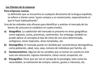 Los Clientes de la empresa
Para empresas nuevas.
La definición que se encuentra en cualquier diccionario de la lengua española,
se refiere a cliente como "quien compra a un comerciante, especialmente el
que lo hace habitualmente“
Uno de los métodos más eficaces para identificar y analizar el mercado de los
bienes de consumo se establece en cuatro niveles:
a) Geográfico. La subdivisión del mercado se presenta en áreas geográficas
como regiones, zonas, provincias, continentes. Sin embargo, también se
puede aplicar el concepto al tipo de clima de una zona determinada,
verbigracia, áreas tropicales, áreas templadas, etc.
b) Demográfico. El mercado puede ser dividido por características demográficas,
como población, edad, raza, sexo, número de individuos por familia, etc
c) Socioeconómico. Algunas de las variables que se toman en cuenta en este
caso son educación, ingreso monetario, clases social, ocupación, etc
d) Psicográfico. Tiene que ver con el campo de la psicología, tales como las
necesidades, la motivación de compra, valores, gustos e intereses, etc.
 