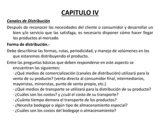 CAPITULO IV
Canales de Distribución
Después de reconocer las necesidades del cliente o consumidor y desarrollar un
bien y/o servicio que las satisfaga, es necesario disponer cómo hacer llegar
los productos al mercado
Forma de distribución.-
Debe describirse las formas, rutas, periodicidad, y manejo de volúmenes en los
que estaremos distribuyendo el producto.
Entre las preguntas básicas que deben responderse en este aspecto se
encuentran las siguientes:
· ¿Qué medios de comercialización (canales de distribución) utilizará para la
venta de su producto? (venta directa al consumidor final, intermediarios,
mayoristas, minoristas, punto de venta propio, etc.)
· ¿Qué medios de transporte se utilizará para la distribución de su producto?
· ¿Cuáles son los costos? y ¿cuál el costo de su transporte?
· ¿Cuánto tiempo demora el transporte de los productos?
· ¿Necesita bodegaje o algún tipo de almacenamiento especial?
· ¿Cuáles son los costos del bodegaje o almacenamiento?
 