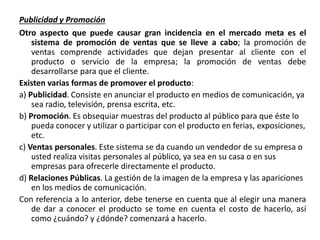 Publicidad y Promoción
Otro aspecto que puede causar gran incidencia en el mercado meta es el
sistema de promoción de ventas que se lleve a cabo; la promoción de
ventas comprende actividades que dejan presentar al cliente con el
producto o servicio de la empresa; la promoción de ventas debe
desarrollarse para que el cliente.
Existen varias formas de promover el producto:
a) Publicidad. Consiste en anunciar el producto en medios de comunicación, ya
sea radio, televisión, prensa escrita, etc.
b) Promoción. Es obsequiar muestras del producto al público para que éste lo
pueda conocer y utilizar o participar con el producto en ferias, exposiciones,
etc.
c) Ventas personales. Este sistema se da cuando un vendedor de su empresa o
usted realiza visitas personales al público, ya sea en su casa o en sus
empresas para ofrecerle directamente el producto.
d) Relaciones Públicas. La gestión de la imagen de la empresa y las apariciones
en los medios de comunicación.
Con referencia a lo anterior, debe tenerse en cuenta que al elegir una manera
de dar a conocer el producto se tome en cuenta el costo de hacerlo, así
como ¿cuándo? y ¿dónde? comenzará a hacerlo.
 