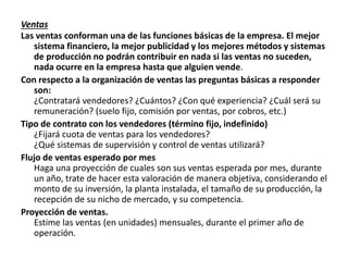 Ventas
Las ventas conforman una de las funciones básicas de la empresa. El mejor
sistema financiero, la mejor publicidad y los mejores métodos y sistemas
de producción no podrán contribuir en nada si las ventas no suceden,
nada ocurre en la empresa hasta que alguien vende.
Con respecto a la organización de ventas las preguntas básicas a responder
son:
¿Contratará vendedores? ¿Cuántos? ¿Con qué experiencia? ¿Cuál será su
remuneración? (suelo fijo, comisión por ventas, por cobros, etc.)
Tipo de contrato con los vendedores (término fijo, indefinido)
¿Fijará cuota de ventas para los vendedores?
¿Qué sistemas de supervisión y control de ventas utilizará?
Flujo de ventas esperado por mes
Haga una proyección de cuales son sus ventas esperada por mes, durante
un año, trate de hacer esta valoración de manera objetiva, considerando el
monto de su inversión, la planta instalada, el tamaño de su producción, la
recepción de su nicho de mercado, y su competencia.
Proyección de ventas.
Estime las ventas (en unidades) mensuales, durante el primer año de
operación.
 